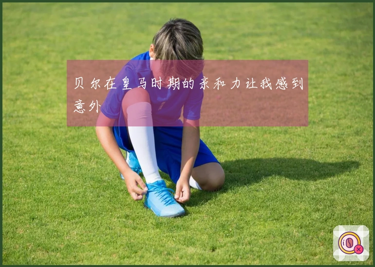 贝尔在皇马时期的亲和力让我感到意外