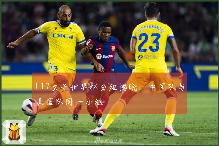 U17女子世界杯分组揭晓，中国队与美国队同一小组