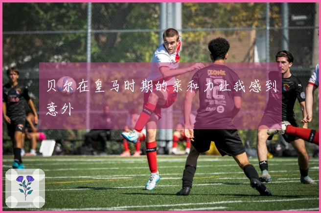 贝尔在皇马时期的亲和力让我感到意外