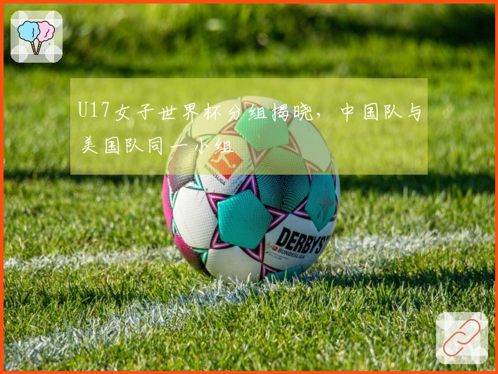 U17女子世界杯分组揭晓，中国队与美国队同一小组